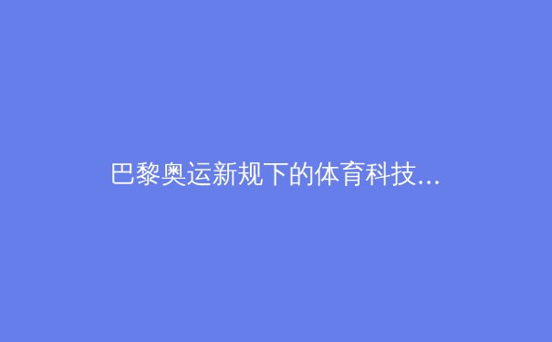 巴黎奥运新规下的体育科技革命：生物力学如何重塑人类极限 - 2