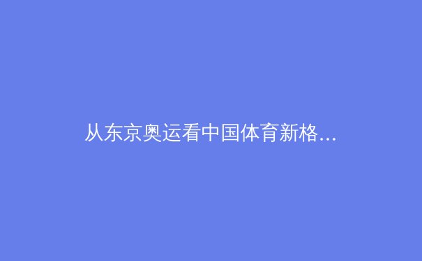 从东京奥运看中国体育新格局：金牌背后的科技革命与人文转型 - 4