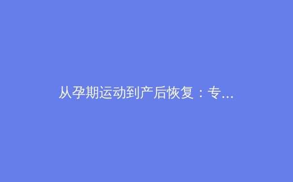 从孕期运动到产后恢复：专业视角解析女性运动员的生育挑战与科学管理 - 2